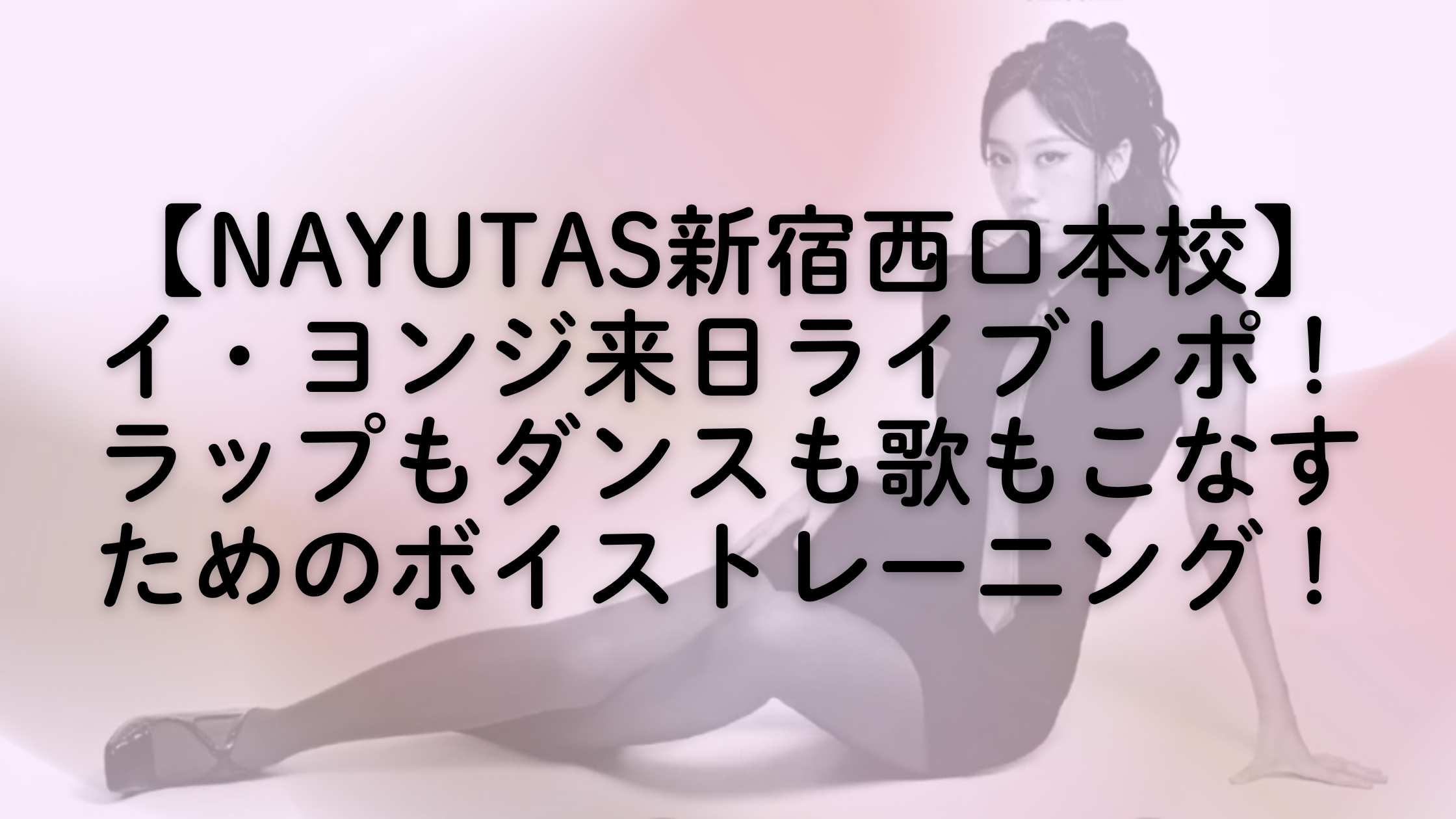【NAYUTAS新宿西口本校】イ・ヨンジ来日ライブレポ！ラップもダンスも歌もこなすためのボイストレーニング！
